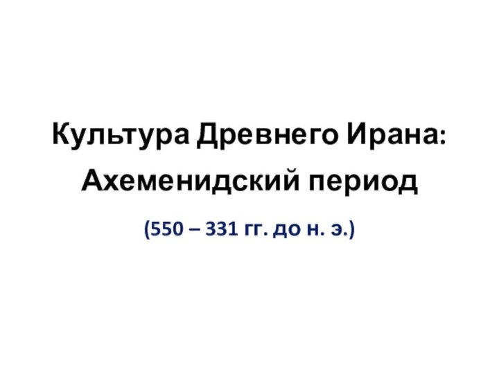 Культура Древнего Ирана:  Ахеменидский период(550 – 331 гг. до н. э.)