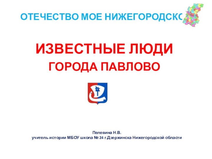 ОТЕЧЕСТВО МОЕ НИЖЕГОРОДСКОЕИЗВЕСТНЫЕ ЛЮДИ ГОРОДА ПАВЛОВОПелевина Н.В.учитель истории МБОУ школа № 24 г.Дзержинска Нижегородской области