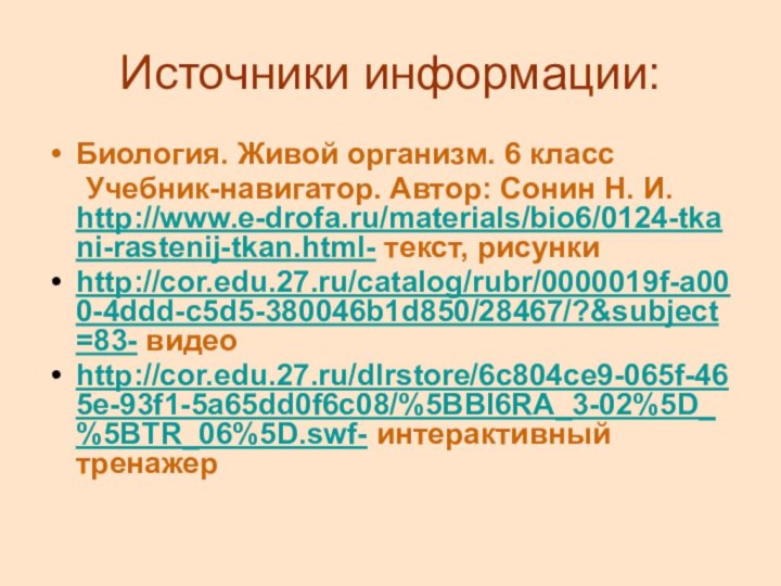 Источники информации:Биология. Живой организм. 6 класс	Учебник-навигатор. Автор: Сонин Н. И. http://www.e-drofa.ru/materials/bio6/0124-tkani-rastenij-tkan.html- текст, рисункиhttp://cor.edu.27.ru/catalog/rubr/0000019f-a000-4ddd-c5d5-380046b1d850/28467/?&subject=83- видеоhttp://cor.edu.27.ru/dlrstore/6c804ce9-065f-465e-93f1-5a65dd0f6c08/%5BBI6RA_3-02%5D_%5BTR_06%5D.swf- интерактивный тренажер