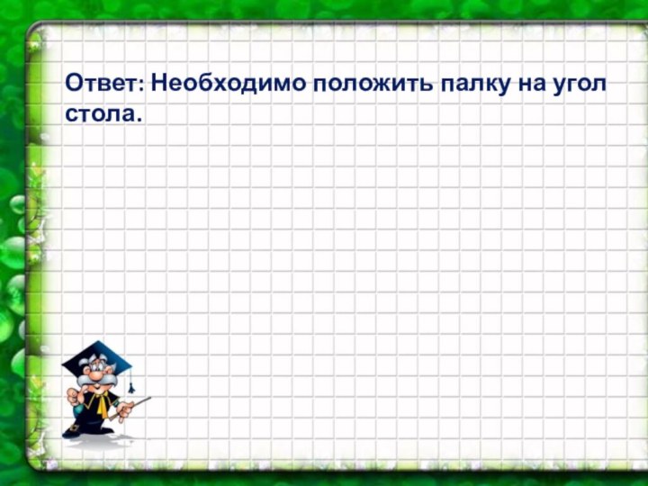 Ответ: Необходимо положить палку на угол стола.