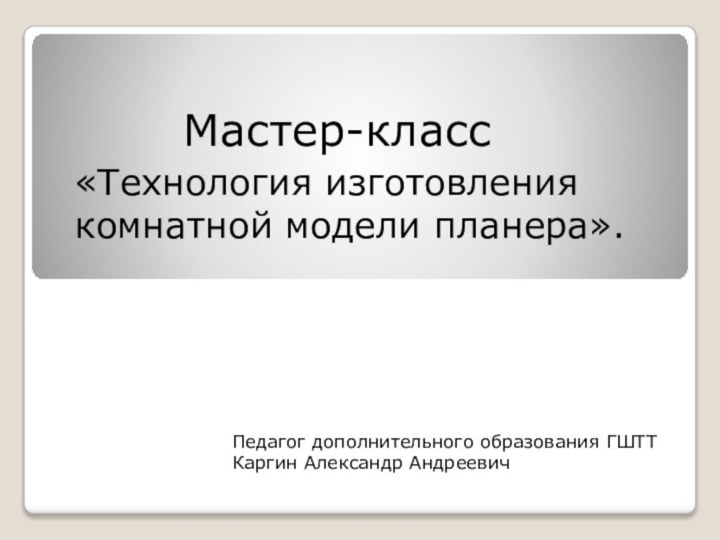 Мастер-класс«Технология изготовления комнатной модели планера». Педагог дополнительного образования ГШТТКаргин Александр Андреевич