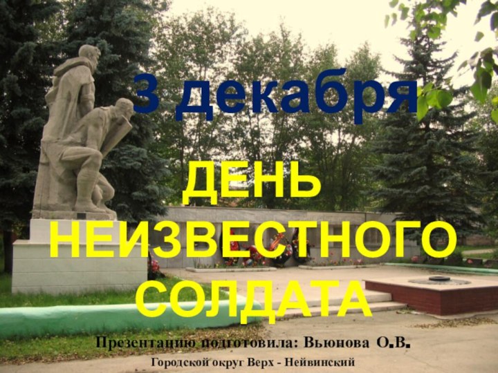 3 декабряДЕНЬ НЕИЗВЕСТНОГО СОЛДАТАПрезентацию подготовила: Вьюнова О.В.Городской округ Верх - Нейвинский