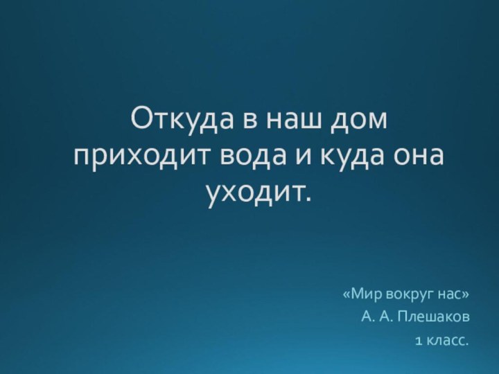 Откуда в наш дом  приходит вода и куда она уходит.«Мир вокруг нас»А. А. Плешаков1 класс.