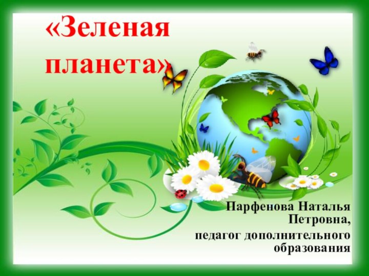 «Зеленая планета»Парфенова Наталья Петровна, педагог дополнительного образования