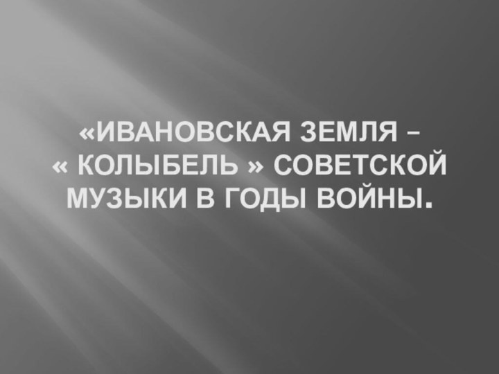 «ивановская земля –  « колыбель » советской музыки в годы войны.