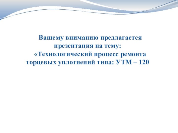 Вашему вниманию предлагается презентация на тему: «Технологический процесс ремонта торцевых уплотнений типа: УТМ – 120