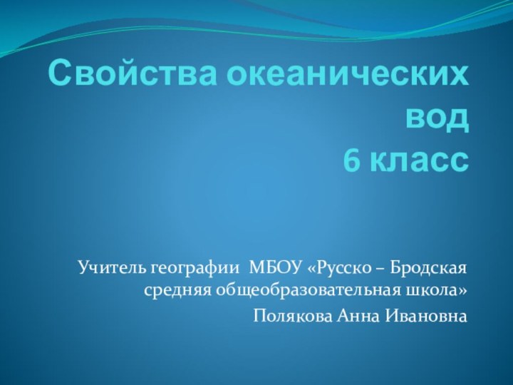 Свойства океанических вод  6 классУчитель географии МБОУ «Русско – Бродская средняя общеобразовательная школа»Полякова Анна Ивановна