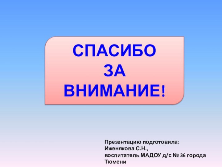 СПАСИБО  ЗА  ВНИМАНИЕ!Презентацию подготовила: Иженякова С.Н., воспитатель МАДОУ д/с № 36 города Тюмени