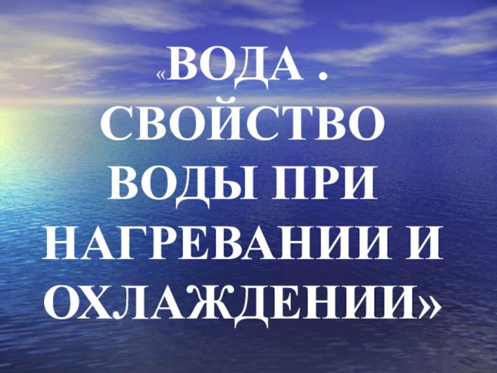 «ВОДА . СВОЙСТВО ВОДЫ ПРИ НАГРЕВАНИИ И ОХЛАЖДЕНИИ»