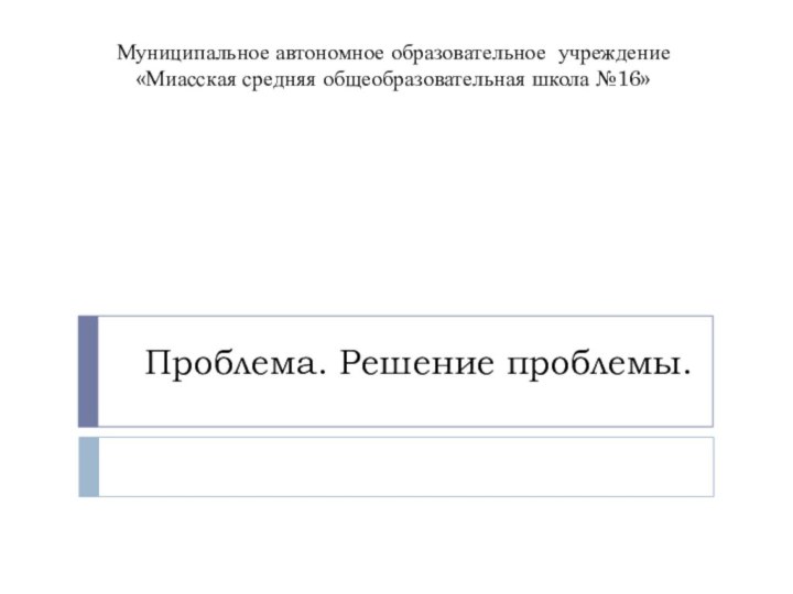 Проблема. Решение проблемы.Муниципальное автономное образовательное учреждение «Миасская средняя общеобразовательная школа №16»