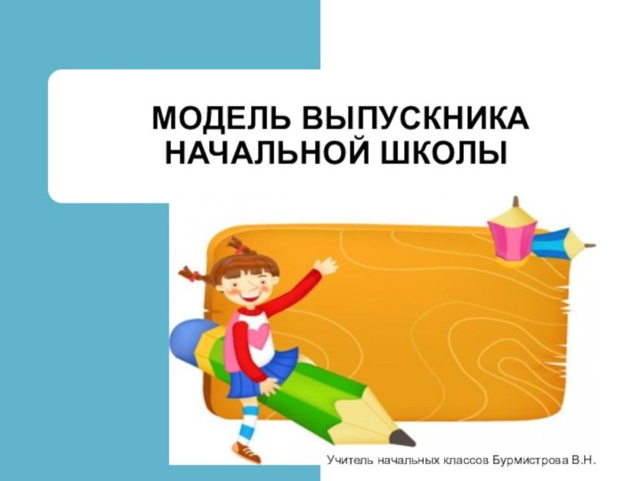 МОДЕЛЬ ВЫПУСКНИКА НАЧАЛЬНОЙ ШКОЛЫФГОС НОО 26.03.2013 г Учитель начальных классов Бурмистрова В.Н.