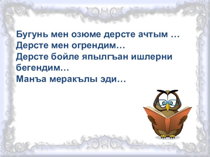 Бугунь мен озюме дерсте ачтым …Дерсте мен огрендим…Дерсте бойле япылгъан ишлерни бегендим… Манъа меракълы эди…