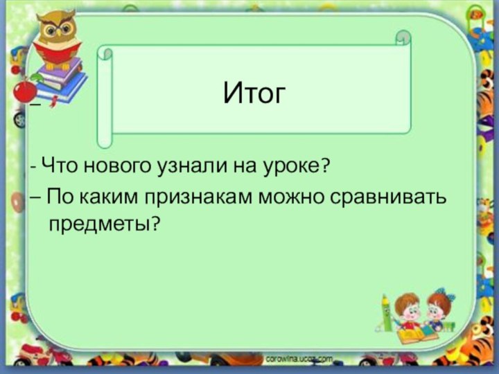 Итог– - Что нового узнали на уроке?– По каким признакам можно сравнивать предметы?