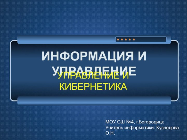 ИНФОРМАЦИЯ И УПРАВЛЕНИЕУПРАВЛЕНИЕ И КИБЕРНЕТИКАМОУ СШ №4, г.БогородицкУчитель информатики: Кузнецова О.Н.