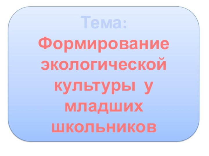 Тема: Формирование экологической культуры у младших школьников