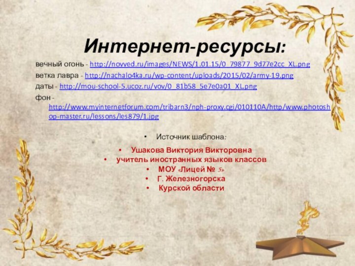 Интернет-ресурсы:вечный огонь - http://novved.ru/images/NEWS/1.01.15/0_79877_9d77e2cc_XL.pngветка лавра - http://nachalo4ka.ru/wp-content/uploads/2015/02/army-19.pngдаты - http://mou-school-5.ucoz.ru/vov/0_81b58_5e7e0a01_XL.pngфон - http://www.myinternetforum.com/tribarn3/nph-proxy.cgi/010110A/http/www.photoshop-master.ru/lessons/les879/1.jpgИсточник шаблона: