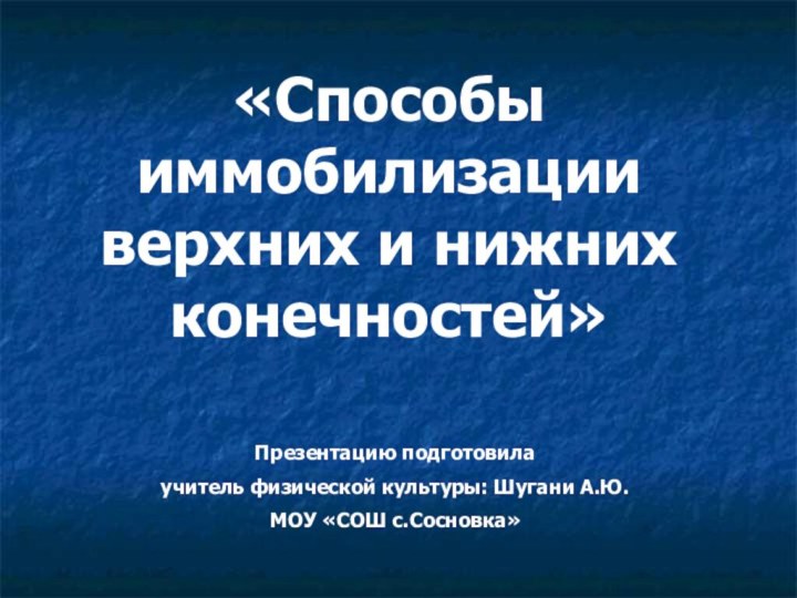 «Способы иммобилизации верхних и нижних конечностей»Презентацию подготовила учитель физической культуры: Шугани А.Ю. МОУ «СОШ с.Сосновка»