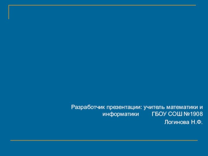 Разработчик презентации: учитель математики и информатики    ГБОУ СОШ №1908Логинова Н.Ф.