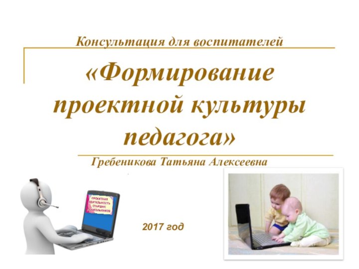 Консультация для воспитателей«Формирование проектной культуры педагога»Гребеникова Татьяна Алексеевна2017 год