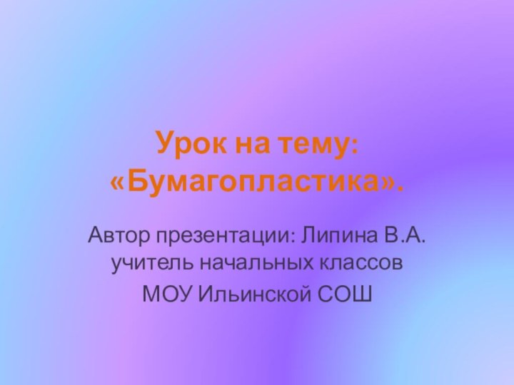 Урок на тему: «Бумагопластика».Автор презентации: Липина В.А. учитель начальных классов МОУ Ильинской СОШ