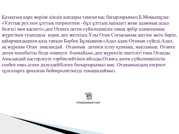 Қазақтың қара жеріне кіндік қандары тамған қас батырларымыз Б.Момышұлы: «Ұлттық рух пен ұлттық патриотизм –бұл ұлттың ішіндегі жеке адамның асыл белгісі мен қасиеті»,деп Отанға деген сүйіспеншілік оның әрбір азаматының жүрегінен туындауы  керек деп жеткізсе,Ұлы Отан Соғысының шегіне жете беріп,қаһармандықпен қаза тапқан Баубек Бұлқышев:«Адал адам Отанын сүйеді.Адал,ақ жүрекке Отан  анасындай.  Отанның  дегенін істеу қуаныш, мақтаныш. Отанға деген махабатты бізде өлшеуге  болмайды»,деп жүректің пәктілігі ғана Отанды Анасындай қастерлеуге тәрбиелейтінін айтады.Отанға деген сүйіспеншілігін сөзбен емес,іспен дәлелдейбілген батырларымыз көп. Отанымыздың патриот тұлғаларға арналған бейнеролигімізді тамашалаймыз. 