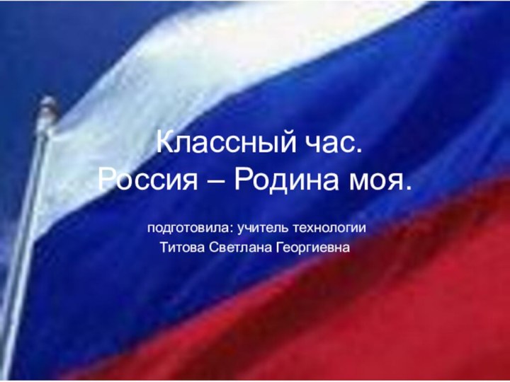 Классный час. Россия – Родина моя. подготовила: учитель технологии Титова Светлана Георгиевна