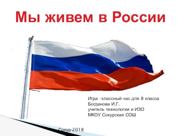 Мы живем в РоссииИгра –классный час для 8 классаБогданова И.Г.учитель технологии и ИЗОМКОУ Сокурская СОШСокур-2018