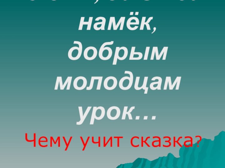 …Сказка – ложь, да в ней намёк, добрым молодцам урок…Чему учит сказка?