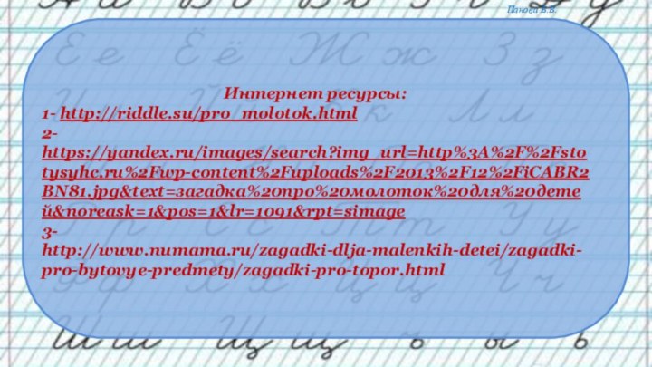 Интернет ресурсы:1- http://riddle.su/pro_molotok.html2- https://yandex.ru/images/search?img_url=http%3A%2F%2Fstotysyhc.ru%2Fwp-content%2Fuploads%2F2013%2F12%2FiCABR2BN81.jpg&text=загадка%20про%20молоток%20для%20детей&noreask=1&pos=1&lr=1091&rpt=simage3- http://www.numama.ru/zagadki-dlja-malenkih-detei/zagadki-pro-bytovye-predmety/zagadki-pro-topor.html