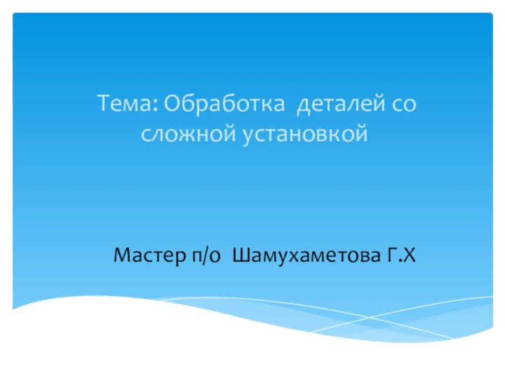 Мастер п/о Шамухаметова Г.Х  Тема: Обработка деталей со сложной установкой