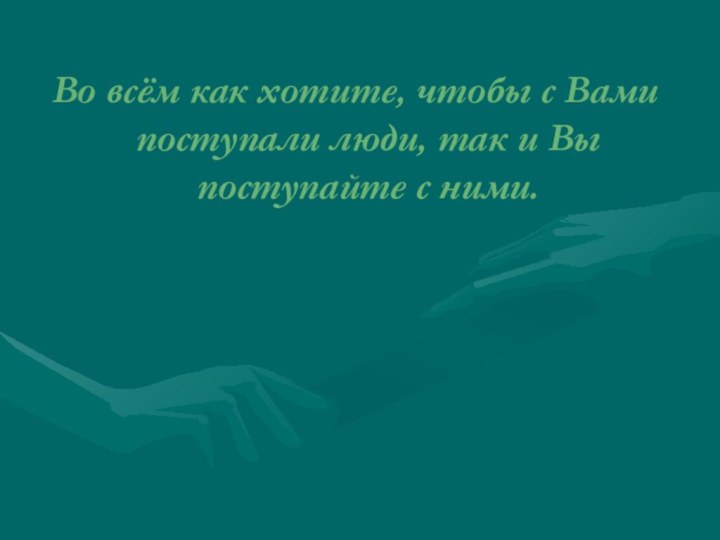 Во всём как хотите, чтобы с Вами поступали люди, так и Вы поступайте с ними.