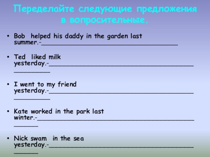 Переделайте следующие предложения в вопросительные. Bob  helped his daddy in the garden