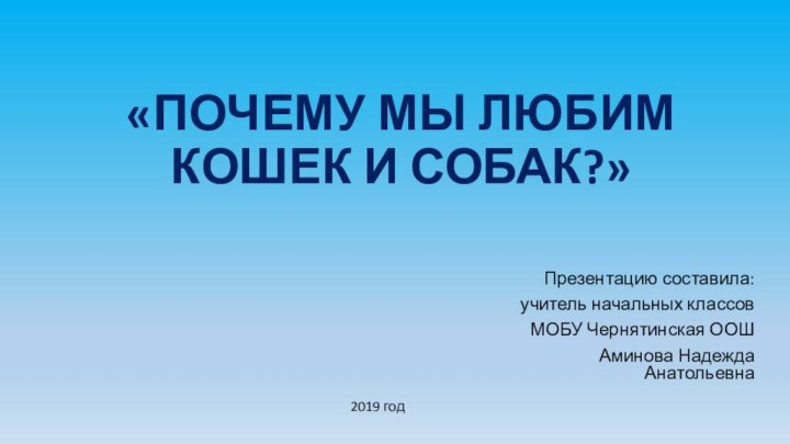 «ПОЧЕМУ МЫ ЛЮБИМ КОШЕК И СОБАК?»Презентацию составила:учитель начальных классовМОБУ Чернятинская ООШАминова Надежда Анатольевна2019 год