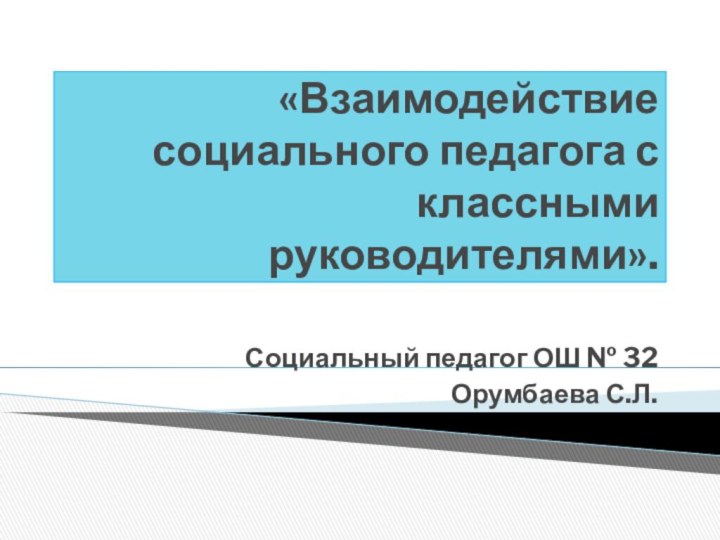 «Взаимодействие социального педагога с классными руководителями».Социальный педагог ОШ № 32Орумбаева С.Л.