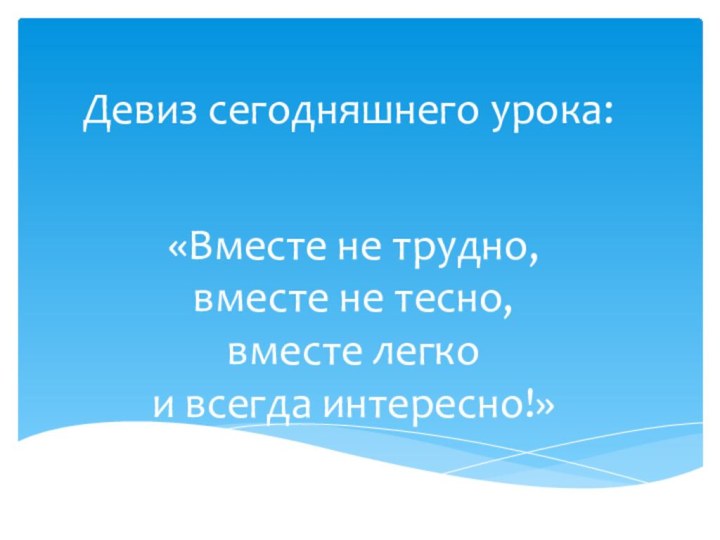 Девиз сегодняшнего урока:  «Вместе не трудно, вместе не тесно, вместе легко и всегда интересно!»