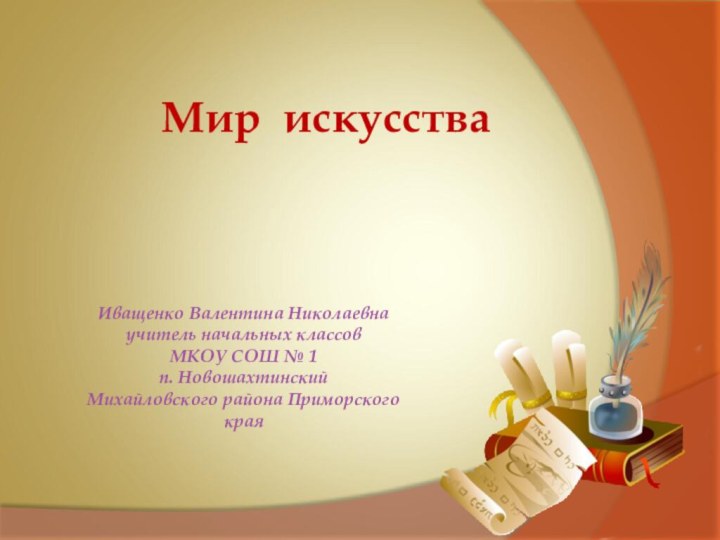 Иващенко Валентина Николаевнаучитель начальных классовМКОУ СОШ № 1п. НовошахтинскийМихайловского района Приморского краяМир искусства