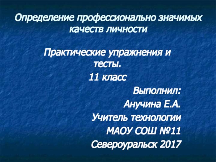 Определение профессионально значимых качеств личностиПрактические упражнения и тесты.11 класс Выполнил:Анучина Е.А.Учитель технологииМАОУ СОШ №11Североуральск 2017