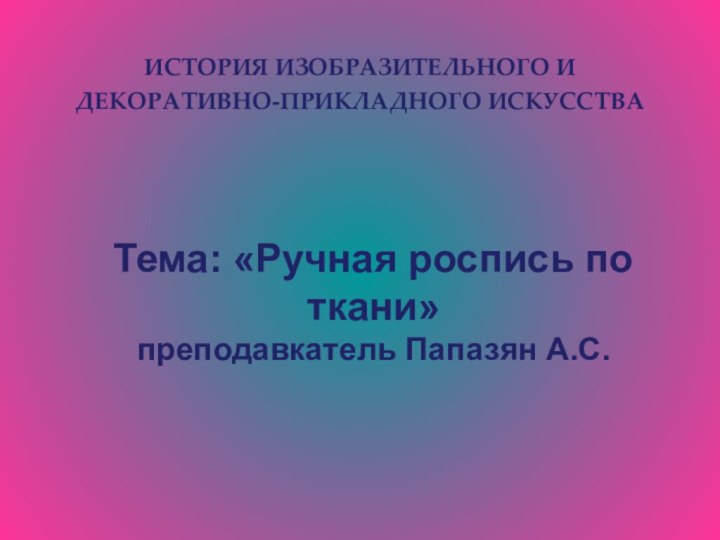 ИСТОРИЯ ИЗОБРАЗИТЕЛЬНОГО И ДЕКОРАТИВНО-ПРИКЛАДНОГО ИСКУССТВАТема: «Ручная роспись по ткани»преподавкатель Папазян А.С.