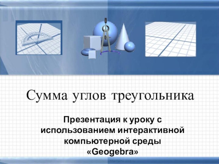 Сумма углов треугольникаПрезентация к уроку с использованием интерактивной компьютерной среды «Geogebra»