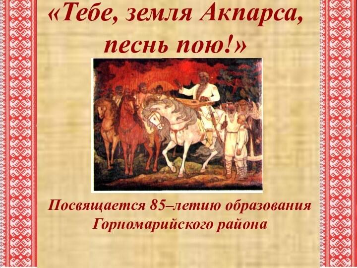Посвящается 85–летию образования Горномарийского района «Тебе, земля Акпарса, песнь пою!»