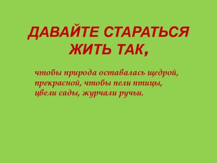 Давайте стараться жить так,чтобы природа оставалась щедрой, прекрасной, чтобы пели птицы, цвели сады, журчали ручьи.