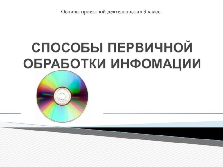 СПОСОБЫ ПЕРВИЧНОЙ ОБРАБОТКИ ИНФОМАЦИИОсновы проектной деятельности» 9 класс.