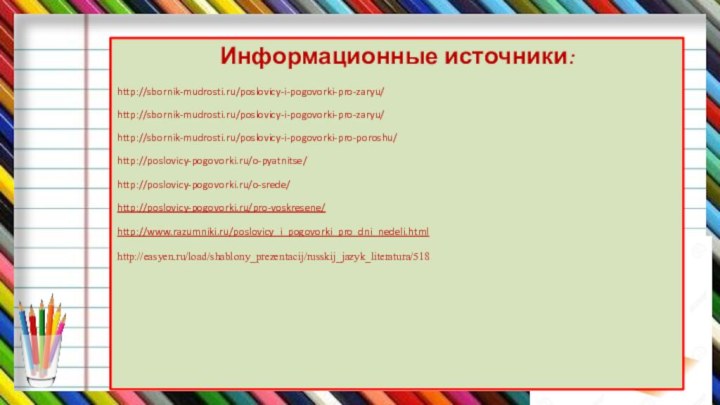 Информационные источники:http://sbornik-mudrosti.ru/poslovicy-i-pogovorki-pro-zaryu/http://sbornik-mudrosti.ru/poslovicy-i-pogovorki-pro-zaryu/http://sbornik-mudrosti.ru/poslovicy-i-pogovorki-pro-poroshu/http://poslovicy-pogovorki.ru/o-pyatnitse/http://poslovicy-pogovorki.ru/o-srede/http://poslovicy-pogovorki.ru/pro-voskresene/http://www.razumniki.ru/poslovicy_i_pogovorki_pro_dni_nedeli.htmlhttp://easyen.ru/load/shablony_prezentacij/russkij_jazyk_literatura/518