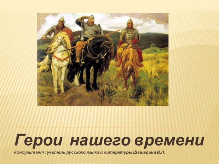 Герои нашего времени Консультант : учитель русского языка и литературы Шашерина В.Л.