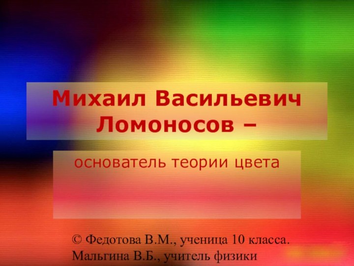 Михаил Васильевич Ломоносов –основатель теории цвета© Федотова В.М., ученица 10 класса.Мальгина В.Б., учитель физики