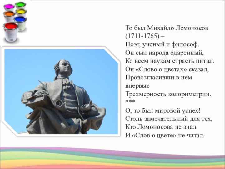 То был Михайло Ломоносов (1711-1765) –Поэт, ученый и философ.Он сын народа одаренный,Ко