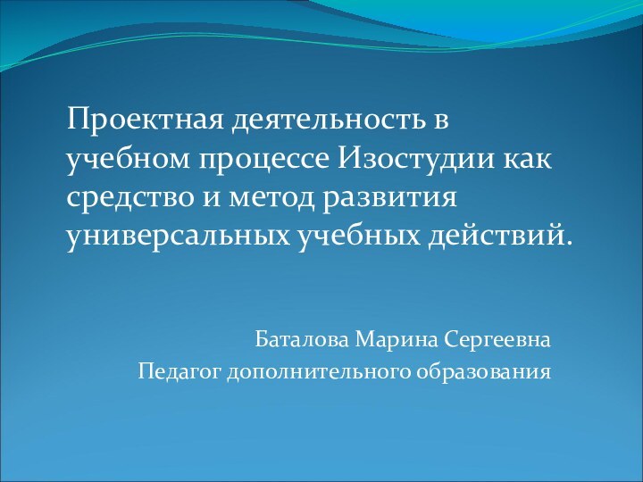 Баталова Марина СергеевнаПедагог дополнительного образования Проектная деятельность в учебном процессе Изостудии как