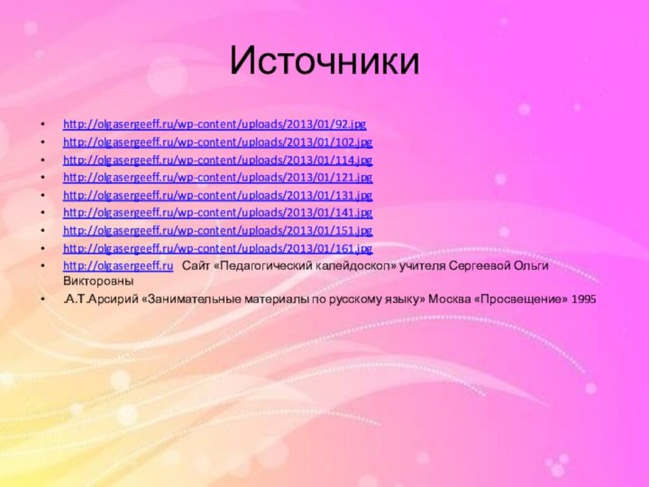 Источникиhttp://olgasergeeff.ru/wp-content/uploads/2013/01/92.jpghttp://olgasergeeff.ru/wp-content/uploads/2013/01/102.jpghttp://olgasergeeff.ru/wp-content/uploads/2013/01/114.jpghttp://olgasergeeff.ru/wp-content/uploads/2013/01/121.jpghttp://olgasergeeff.ru/wp-content/uploads/2013/01/131.jpghttp://olgasergeeff.ru/wp-content/uploads/2013/01/141.jpghttp://olgasergeeff.ru/wp-content/uploads/2013/01/151.jpghttp://olgasergeeff.ru/wp-content/uploads/2013/01/161.jpghttp://olgasergeeff.ru  Сайт «Педагогический калейдоскоп» учителя Сергеевой Ольги Викторовны.А.Т.Арсирий «Занимательные материалы по