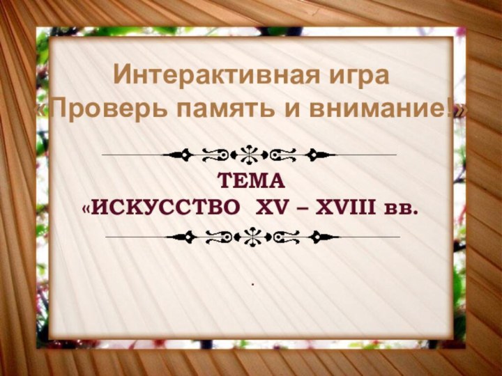 Интерактивная игра«Проверь память и внимание!»ТЕМА«ИСКУССТВО XV – XVIII вв..