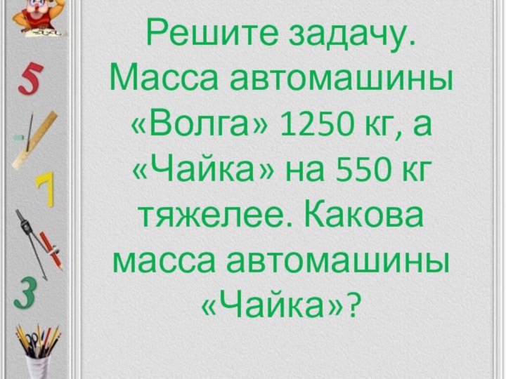 Решите задачу. Масса автомашины «Волга» 1250 кг, а «Чайка» на 550 кг